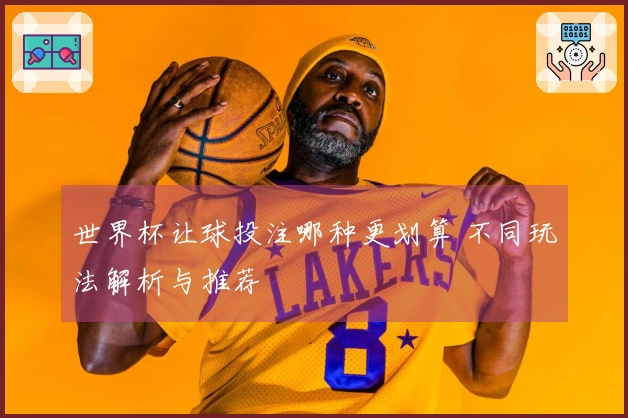 世界杯让球投注哪种更划算 不同玩法解析与推荐